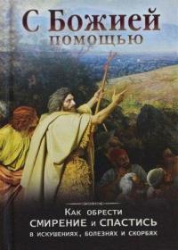 С Божией помощью. Как обрести смирение и спастись в искушениях, болезнях и скорбях
