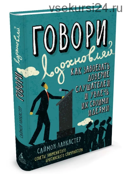 Говори, вдохновляй. Как завоевать доверие слушателей и увлечь их своими идеями (Саймон Ланкастер)