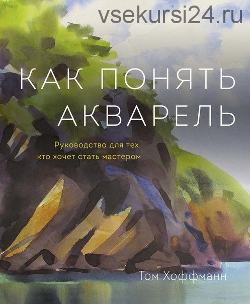 Как понять акварель. Руководство для тех, кто хочет стать мастером (Том Хоффманн)