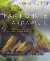 Как понять акварель. Руководство для тех, кто хочет стать мастером (Том Хоффманн)