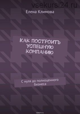 Как построить успешную компанию. С нуля до полноценного бизнеса (Елена Климова)