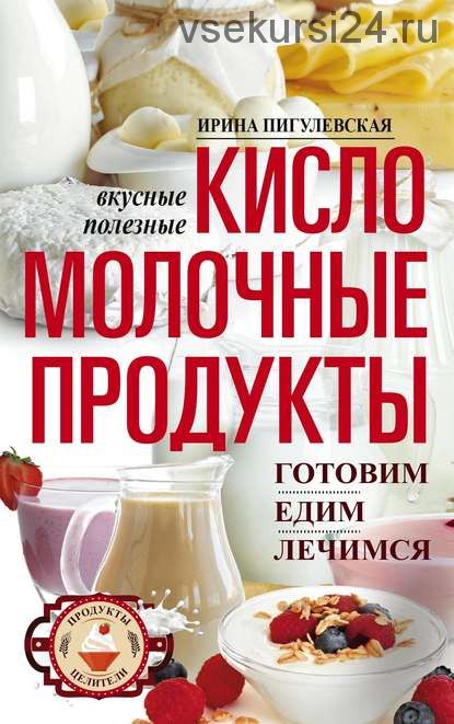 Кисломолочные продукты вкусные, целебные. Готовим, едим, лечимся (Ирина Пигулевская)