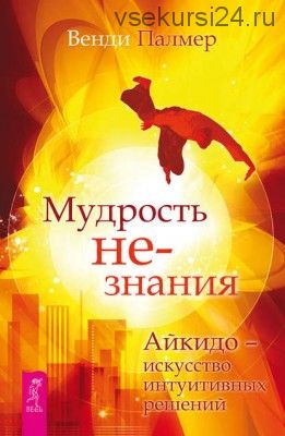 Мудрость не-знания. Айкидо – искусство интуитивных решений (Венди Палмер)