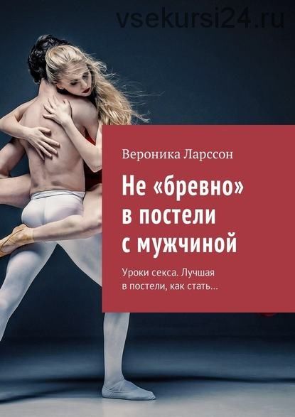 Не «бревно» в постели с мужчиной. Уроки секса. Лучшая в постели, как стать (Вероника Ларссон)