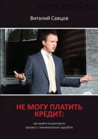 Не могу платить кредит. Как выйти из долгового кризиса с минимальным ущербом (Виталий Савцов)
