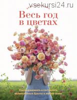 Весь год в цветах. Как выращивать и составлять великолепные букеты в любой сезон (Эрин Бензакейн)