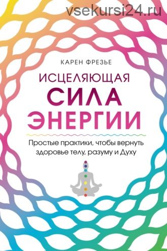 Исцеляющая сила энергии. Простые практики, чтобы вернуть здоровье телу, разуму и Духу (Карен Фрезье)