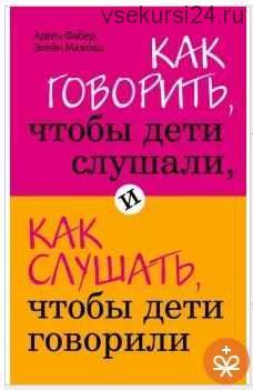 Как говорить, чтобы дети слушали, и как слушать, чтобы дети говорили (Адель Фабер, Элейн Мазлиш)