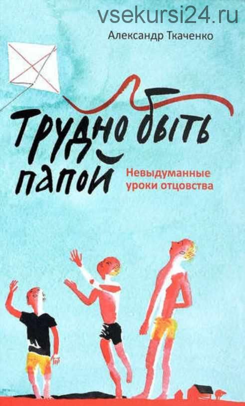 Трудно быть папой. Невыдуманные уроки отцовства (Александр Ткаченко)