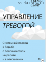 Управление тревогой. Системный подход к борьбе с беспокойством на работе и в отношениях (Катлин Смит)