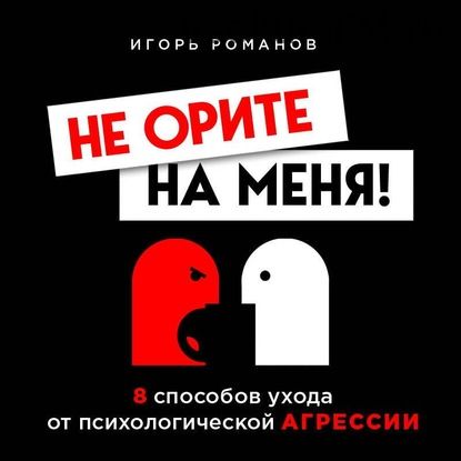 [Аудиокнига] Не орите на меня! 8 способов ухода от психологической агрессии+вебинар (Игорь Романов)