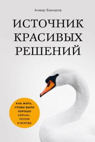 Источник красивых решений. Как жить, чтобы было хорошо сейчас, потом и всегда (оф.1) / Бакиров Анвар Камилевич