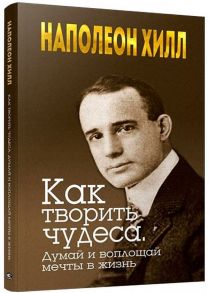 Как творить чудеса. Думай и воплощай мечты в жизнь. Хилл Н. / Хилл Наполеон