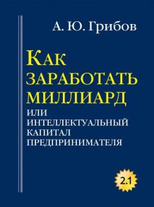 Как заработать миллиард или Интеллектуальный капитал предпринимателя. Версия 2.1. Грибов А.Ю. / Грибов А.Ю.