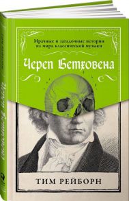 Череп Бетховена: Мрачные и загадочные истории из мира классической музыки - Рейборн Т.