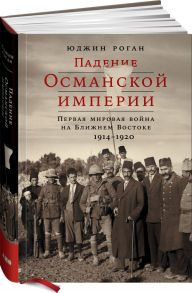 Падение Османской империи: Первая мировая война на Ближнем Востоке, 1914–1920 - Роган Ю.