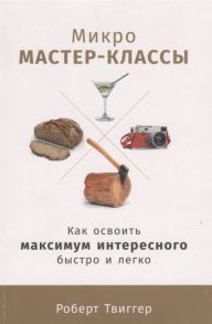 Микро-мастер-классы: Как освоить максимум интересного быстро и легко / Твиггер Р.