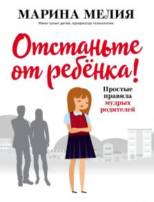 Отстаньте от ребёнка! Простые правила мудрых родителей / Мелия Марина