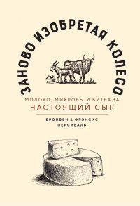 Заново изобретая колесо: молоко, микробы и битва за настоящий сыр - Персиваль Бронвен, Персиваль Фрэнсис