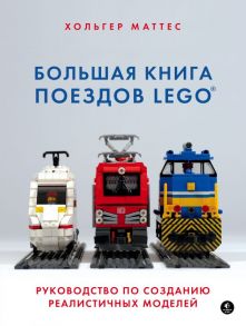 Большая книга поездов LEGO. Руководство по созданию реалистичных моделей / Маттес Хольгер