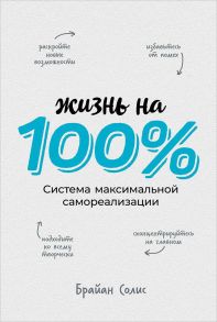 Жизнь на 100%: Система максимальной самореализации - Солис Брайан