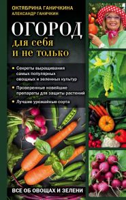 Огород для себя и не только. Все об овощах и зелени - Ганичкина Октябрина Алексеевна, Ганичкин Александр Владимирович