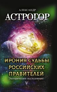 Ирония судьбы российских правителей. Эзотерическое исследование - Астрогор Александр Александрович