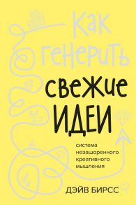 Как генерить свежие идеи. Система незашоренного креативного мышления / Бирсс Дэйв