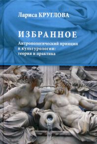 Избранное. Антропологический принцип в культурологии: теория и практика - Круглова Лариса Константиновна