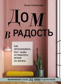 Дом в радость. Как организовать быт, чтобы оставалось время на жизнь / Семенова Анна Александровна