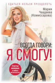 Всегда говори: Я смогу! Счастье возможно в любых обстоятельствах. Сдаться нельзя преодолеть - Чаадаева (Комиссарова) Мария