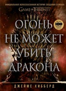 Огонь не может убить дракона. Официальная нерассказанная история создания сериала "Игра престолов" - Хибберд Джеймс