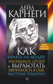 Как влиять на людей, завоевывать друзей и выработать уверенность в себе, выступая публично - Карнеги Дейл