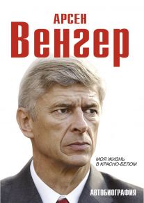 Арсен Венгер. Моя жизнь в красно-белом. Автобиография / Венгер Арсен