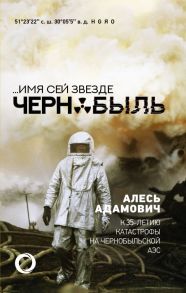 .Имя сей звезде Чернобыль. К 35-летию катастрофы на Чернобыльской АЭС - Адамович Алесь Михайлович