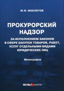 Прокурорский надзор за исполнением законов в сфере закупок товаров, работ, услуг отдельными видами юридических лиц: монография / Максютов Марсель Флоритович