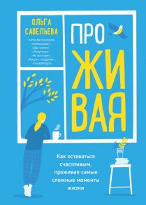 ПроЖИВАЯ. Как оставаться счастливым, проживая самые сложные моменты жизни - Савельева Ольга Александровна