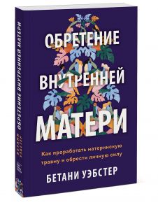 Обретение внутренней матери. Как проработать материнскую травму и обрести личную силу (твердая обложка) - Уэбстер Бетани