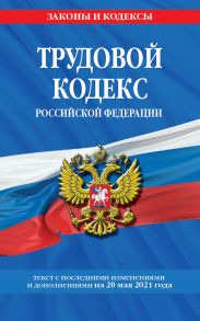 Трудовой кодекс Российской Федерации: текст с посл. изм. и доп. на 20 мая 2021 г.