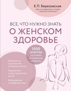 Все, что нужно знать о женском здоровье. 1000 ответов на самые актуальные вопросы - Березовская Елена Петровна