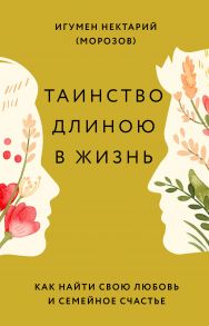 Таинство длиною в жизнь. Как найти свою любовь и семейное счастье / Игумен Нектарий (Морозов)