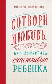 Сотвори любовь. Как вырастить счастливого ребенка / Бородин Федор протоиерей