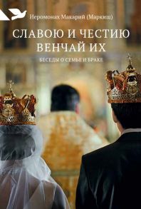 Славою и честию венчай их: Беседы о семье и браке / Иеромонах Макарий (Маркиш)