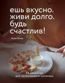 Ешь вкусно. Живи долго. Будь счастлив! 50 рецептов для начинающего кулинара (с автографом) - Шпак Анна Сергеевна