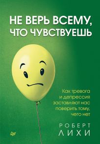 Не верь всему, что чувствуешь. Как тревога и депрессия заставляют нас поверить тому, чего нет - Лихи Роберт