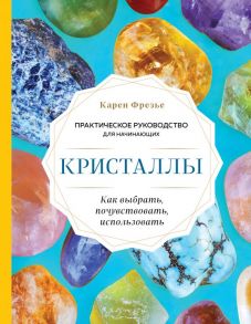 Кристаллы. Практическое руководство для начинающих. Как выбрать, почувствовать, использовать (новое оформление) - Фрезье Карен