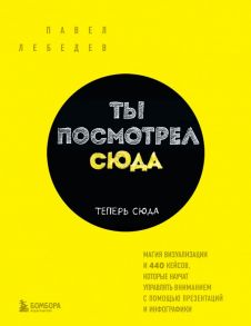 Ты посмотрел сюда. Теперь сюда. Магия визуализации и 440 кейсов, которые научат управлять вниманием с помощью презентаций и инфографики - Лебедев Павел