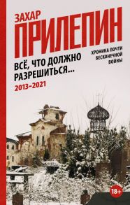 Всё, что должно разрешиться. Хроника почти бесконечной войны: 2013-2021 - Прилепин Захар