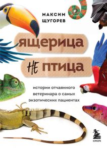 Ящерица не птица. Истории отчаянного ветеринара о самых экзотических пациентах - Щугорев Максим Андреевич