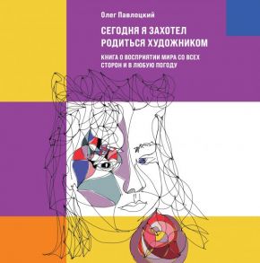 Сегодня я захотел родиться художником. Книга о восприятии мира со всех сторон и в любую погоду - Павлоцкий Олег Александрович